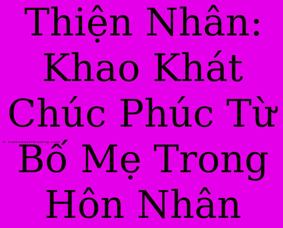 Thiện Nhân: Khao Khát Chúc Phúc Từ Bố Mẹ Trong Hôn Nhân