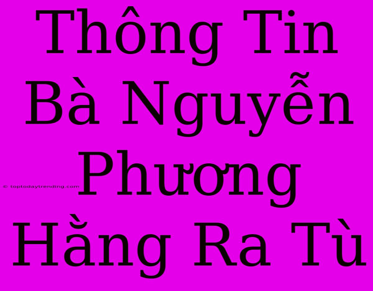 Thông Tin Bà Nguyễn Phương Hằng Ra Tù