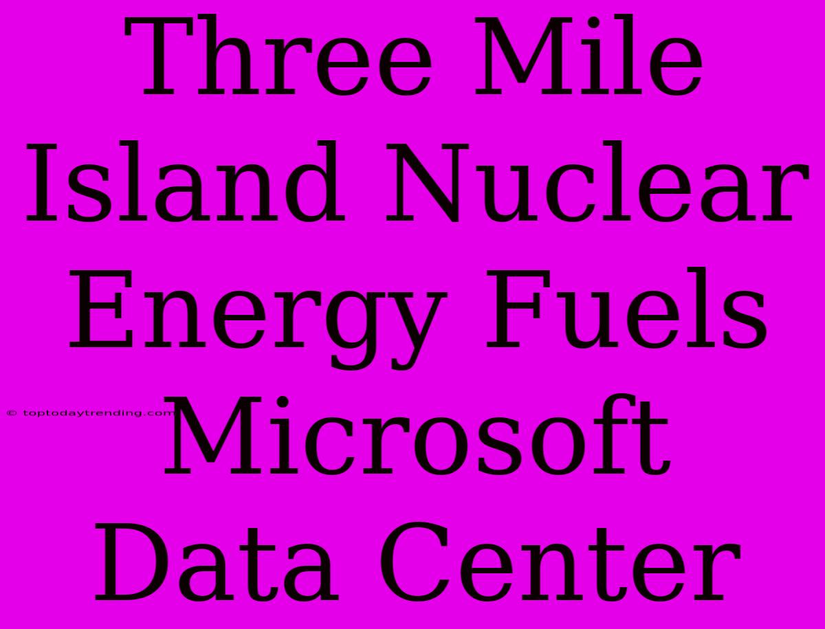 Three Mile Island Nuclear Energy Fuels Microsoft Data Center