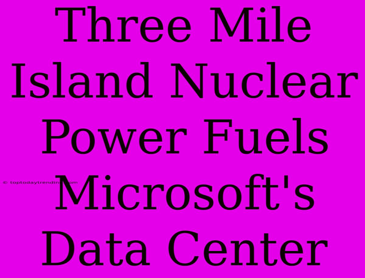 Three Mile Island Nuclear Power Fuels Microsoft's Data Center