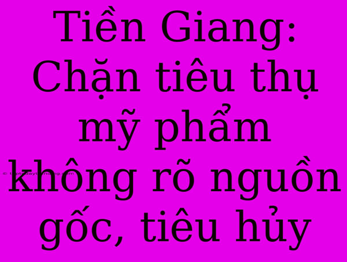 Tiền Giang: Chặn Tiêu Thụ Mỹ Phẩm Không Rõ Nguồn Gốc, Tiêu Hủy