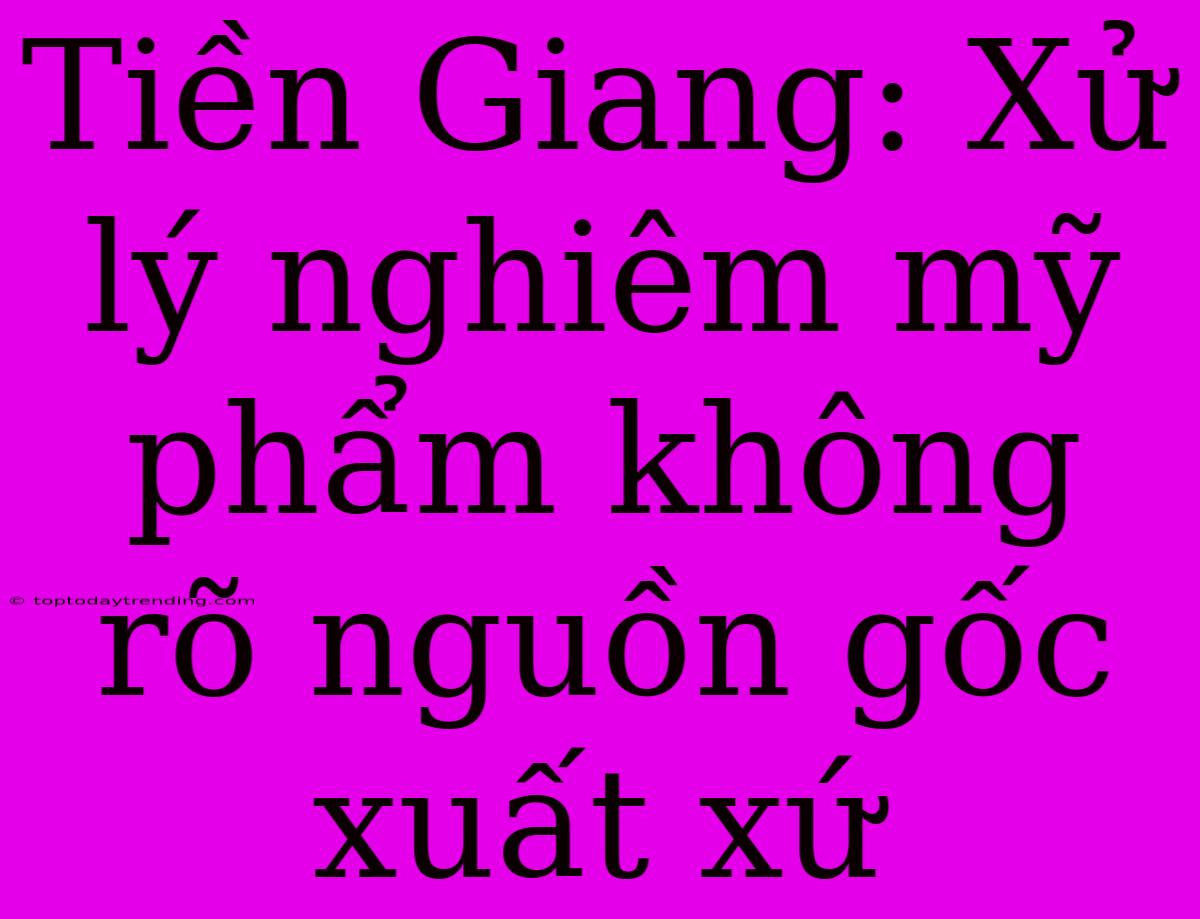 Tiền Giang: Xử Lý Nghiêm Mỹ Phẩm Không Rõ Nguồn Gốc Xuất Xứ