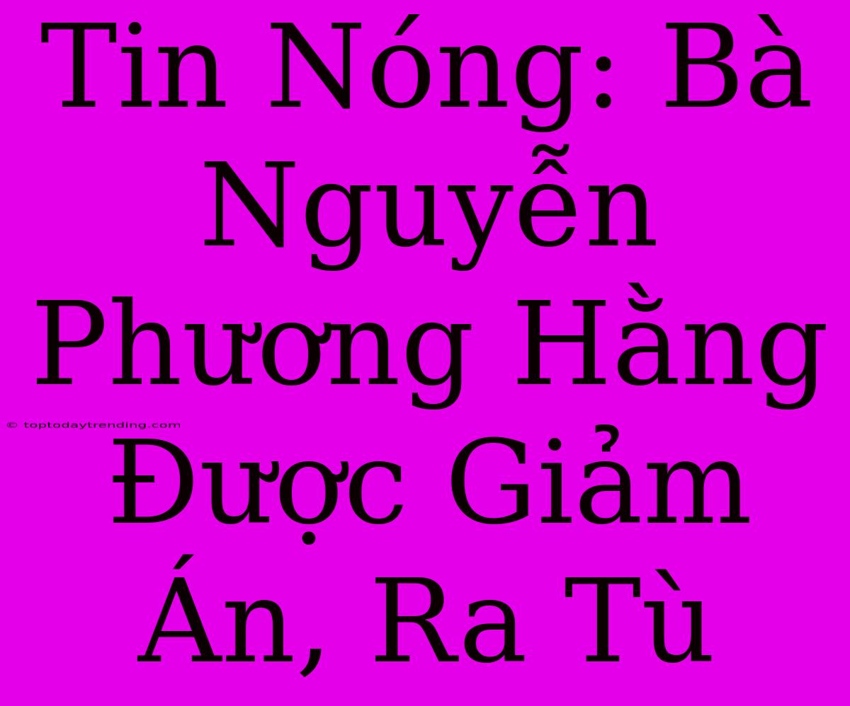 Tin Nóng: Bà Nguyễn Phương Hằng Được Giảm Án, Ra Tù