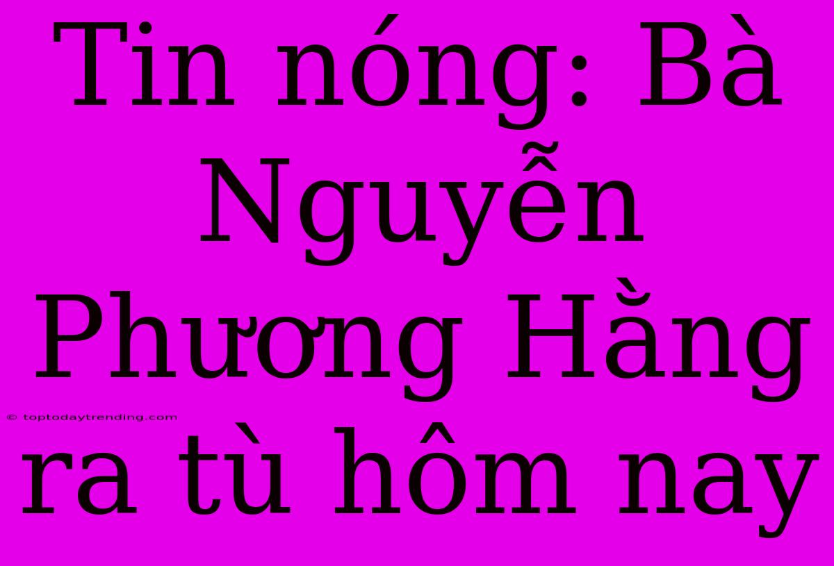 Tin Nóng: Bà Nguyễn Phương Hằng Ra Tù Hôm Nay