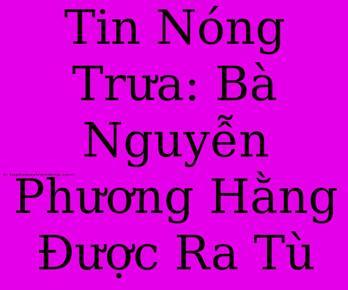 Tin Nóng Trưa: Bà Nguyễn Phương Hằng Được Ra Tù