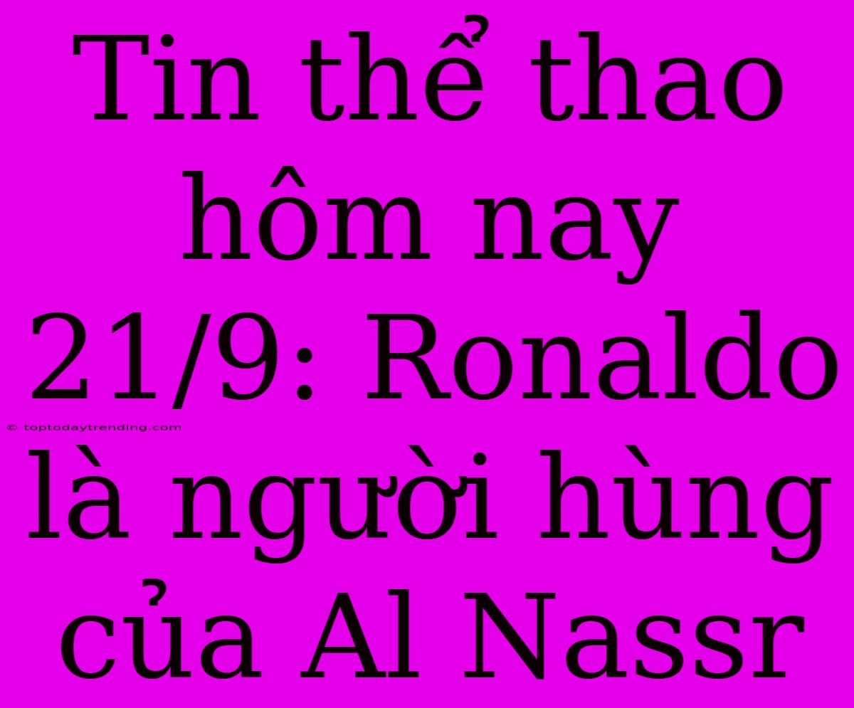 Tin Thể Thao Hôm Nay 21/9: Ronaldo Là Người Hùng Của Al Nassr