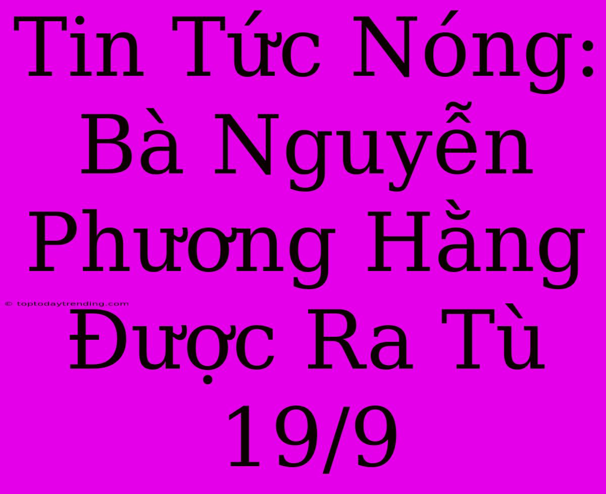 Tin Tức Nóng: Bà Nguyễn Phương Hằng Được Ra Tù 19/9