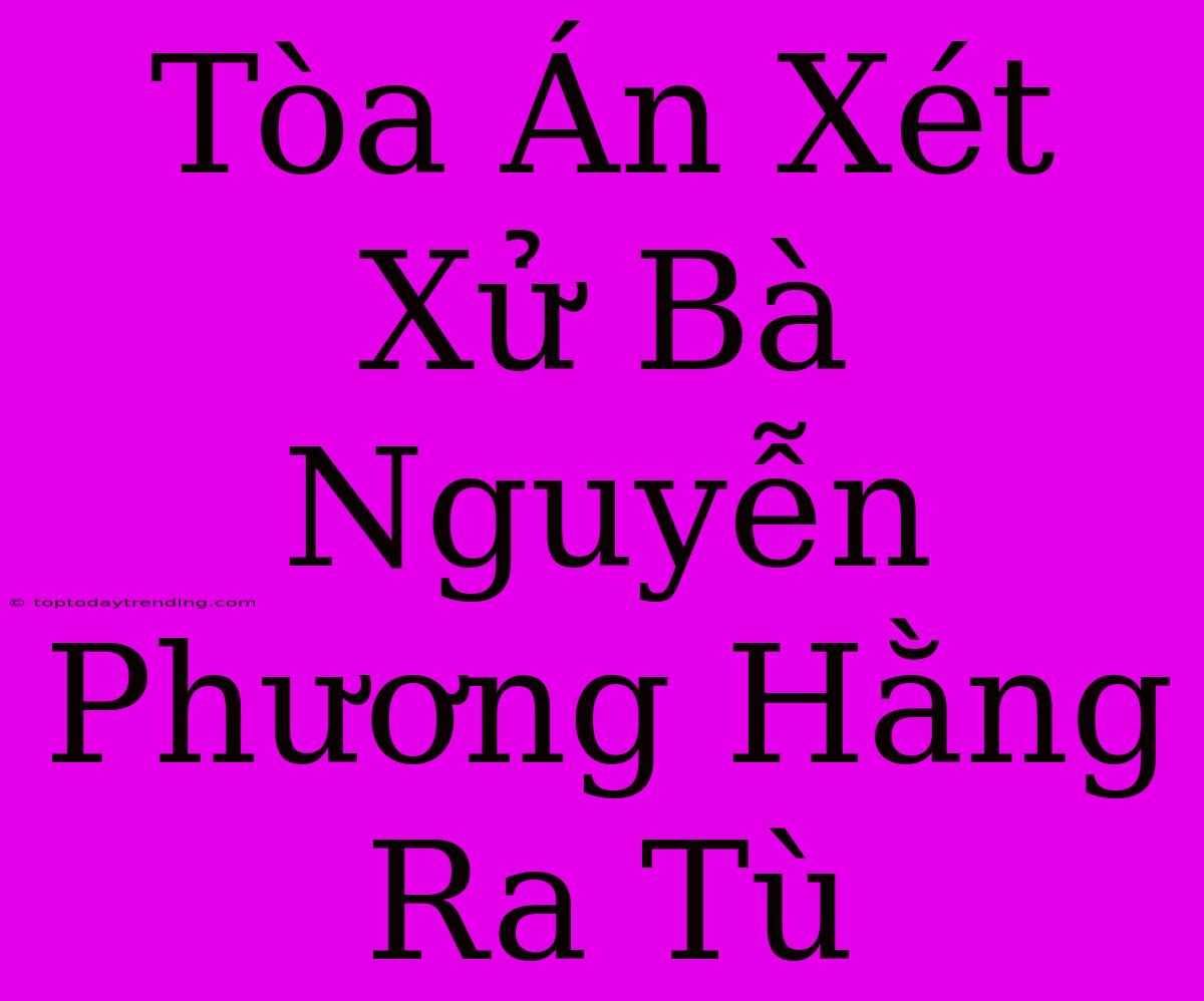 Tòa Án Xét Xử Bà Nguyễn Phương Hằng Ra Tù