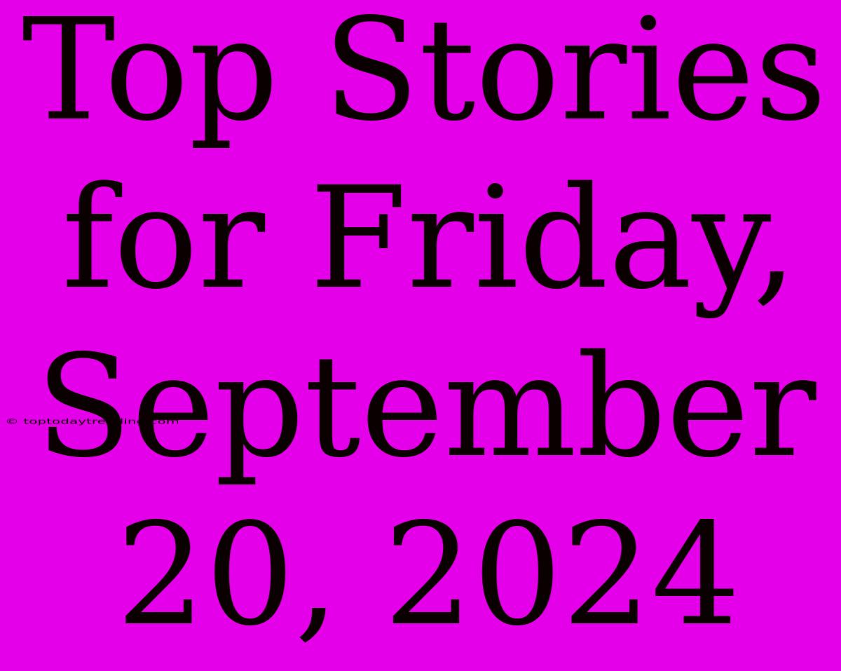 Top Stories For Friday, September 20, 2024