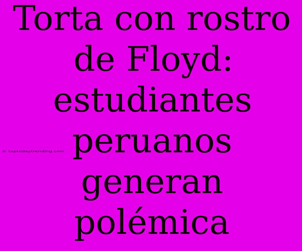 Torta Con Rostro De Floyd: Estudiantes Peruanos Generan Polémica