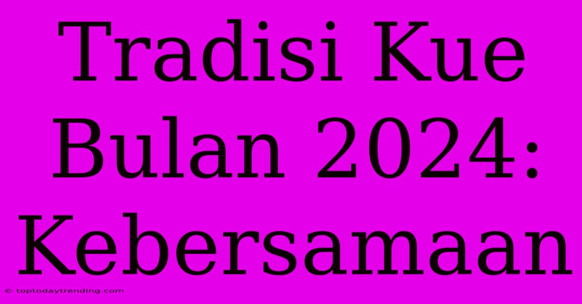 Tradisi Kue Bulan 2024: Kebersamaan