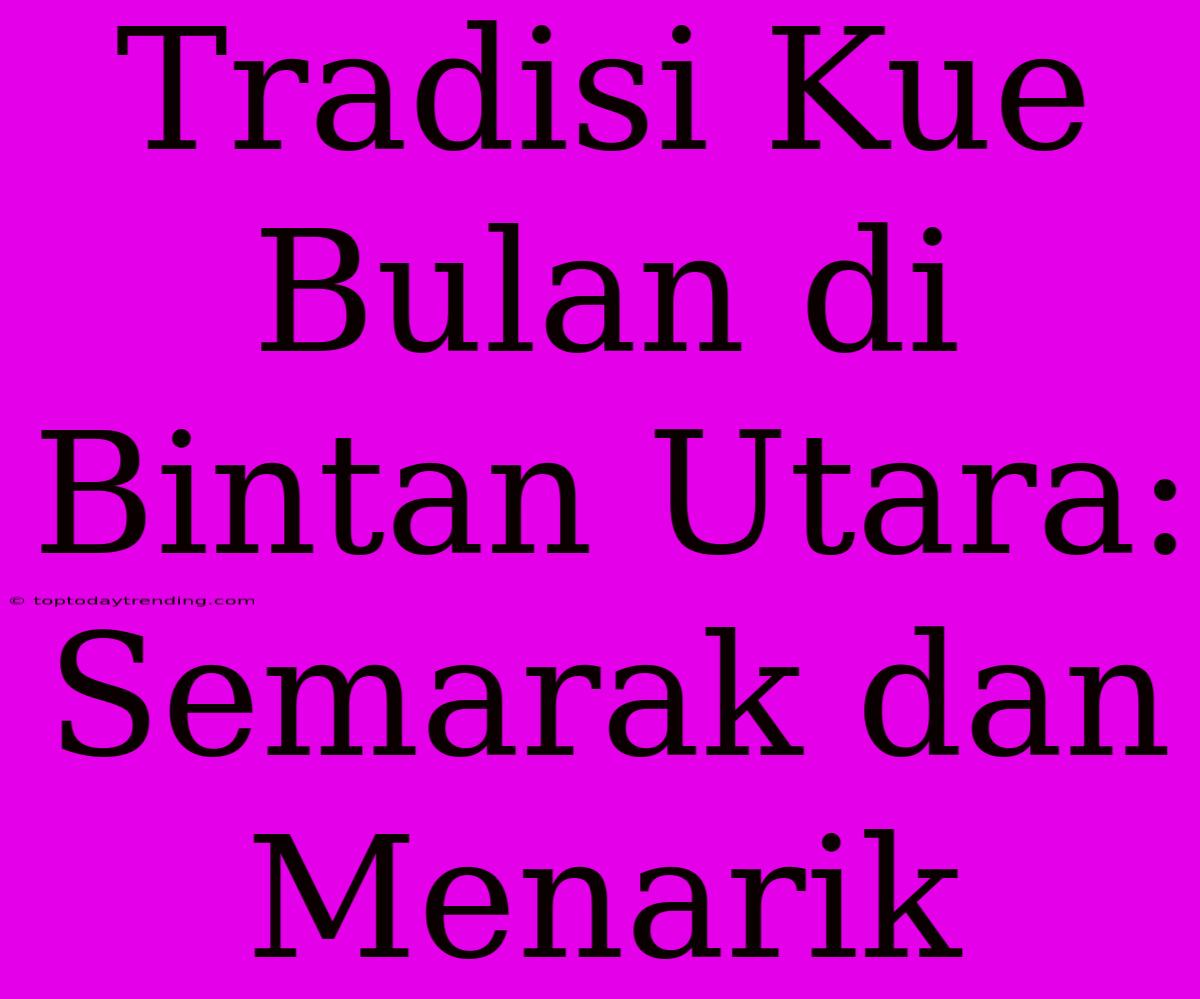 Tradisi Kue Bulan Di Bintan Utara: Semarak Dan Menarik