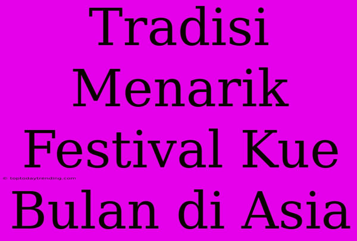 Tradisi Menarik Festival Kue Bulan Di Asia