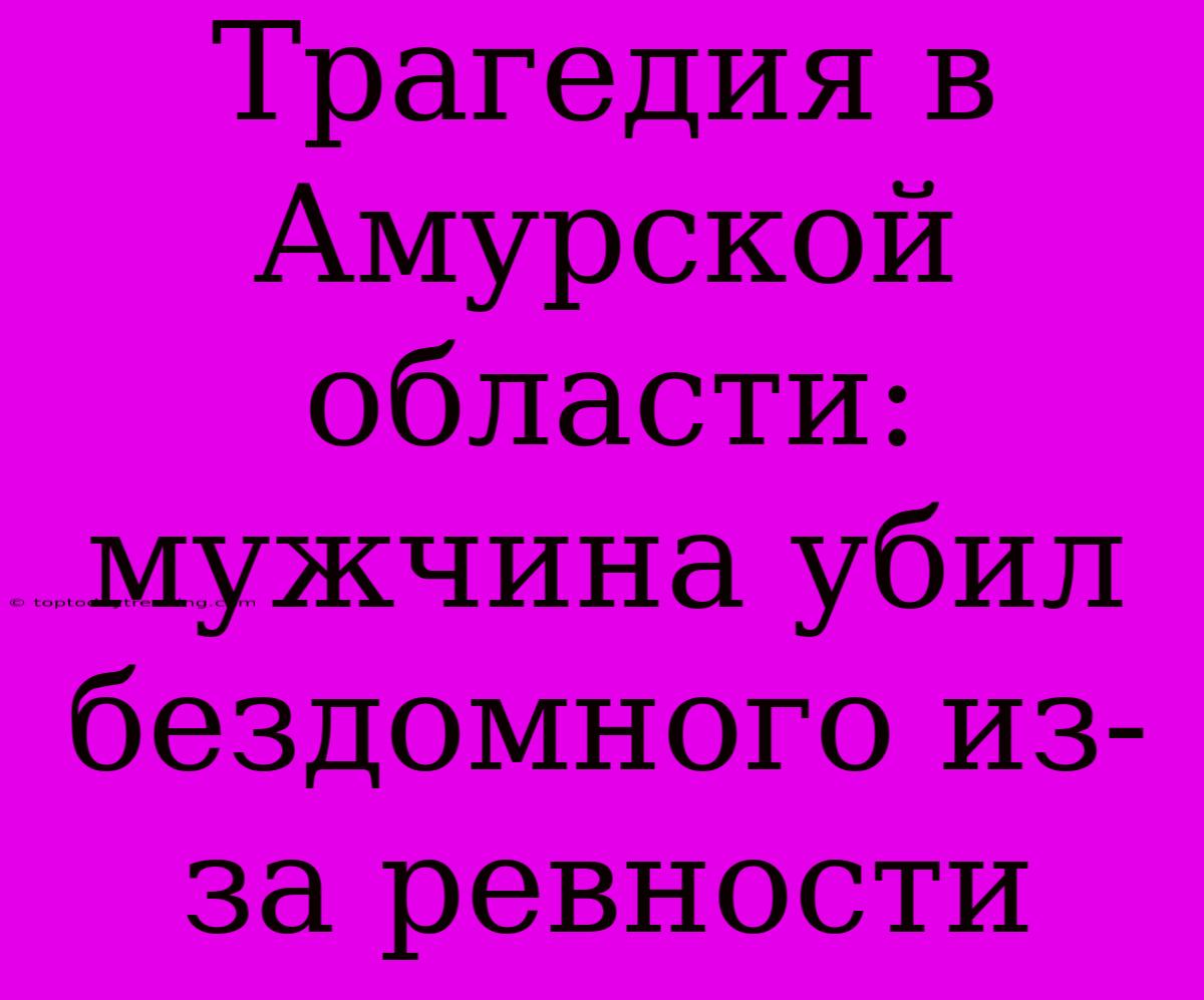 Трагедия В Амурской Области: Мужчина Убил Бездомного Из-за Ревности