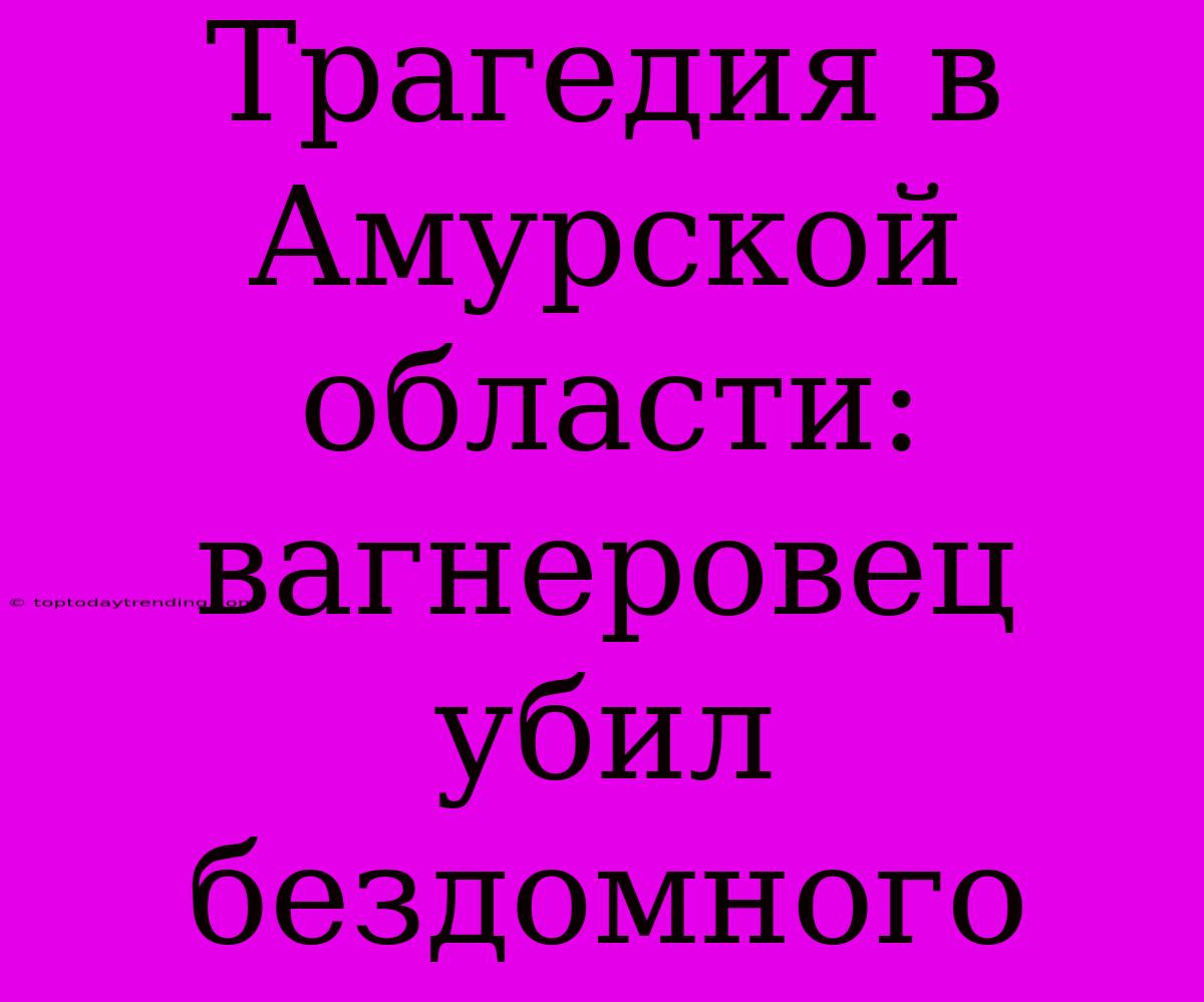 Трагедия В Амурской Области: Вагнеровец Убил Бездомного