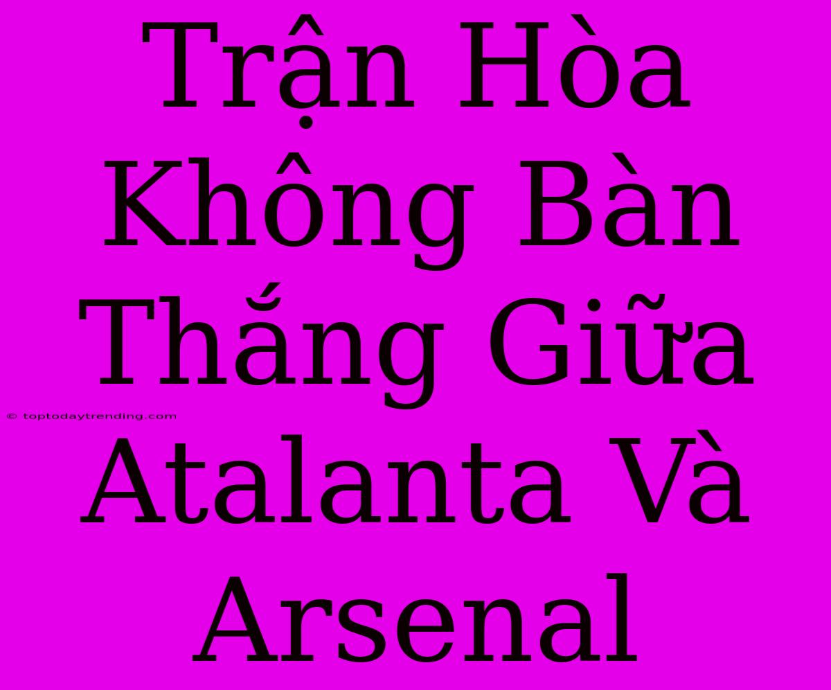 Trận Hòa Không Bàn Thắng Giữa Atalanta Và Arsenal