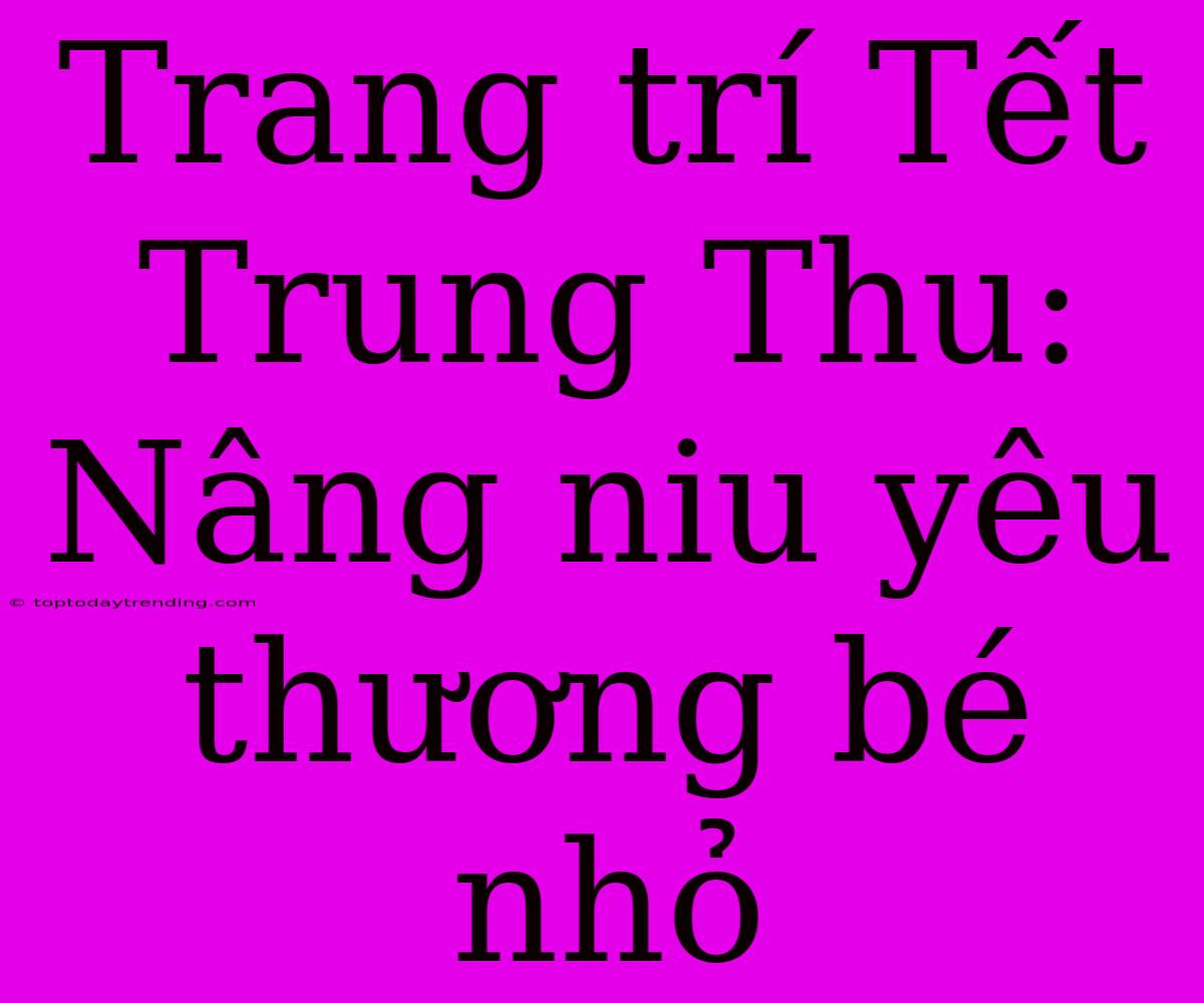 Trang Trí Tết Trung Thu: Nâng Niu Yêu Thương Bé Nhỏ