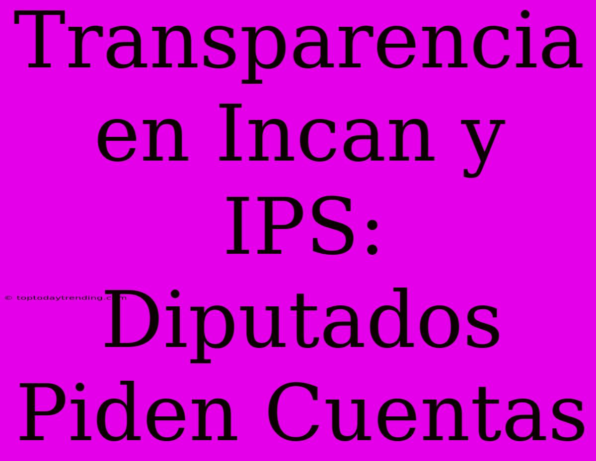 Transparencia En Incan Y IPS: Diputados Piden Cuentas