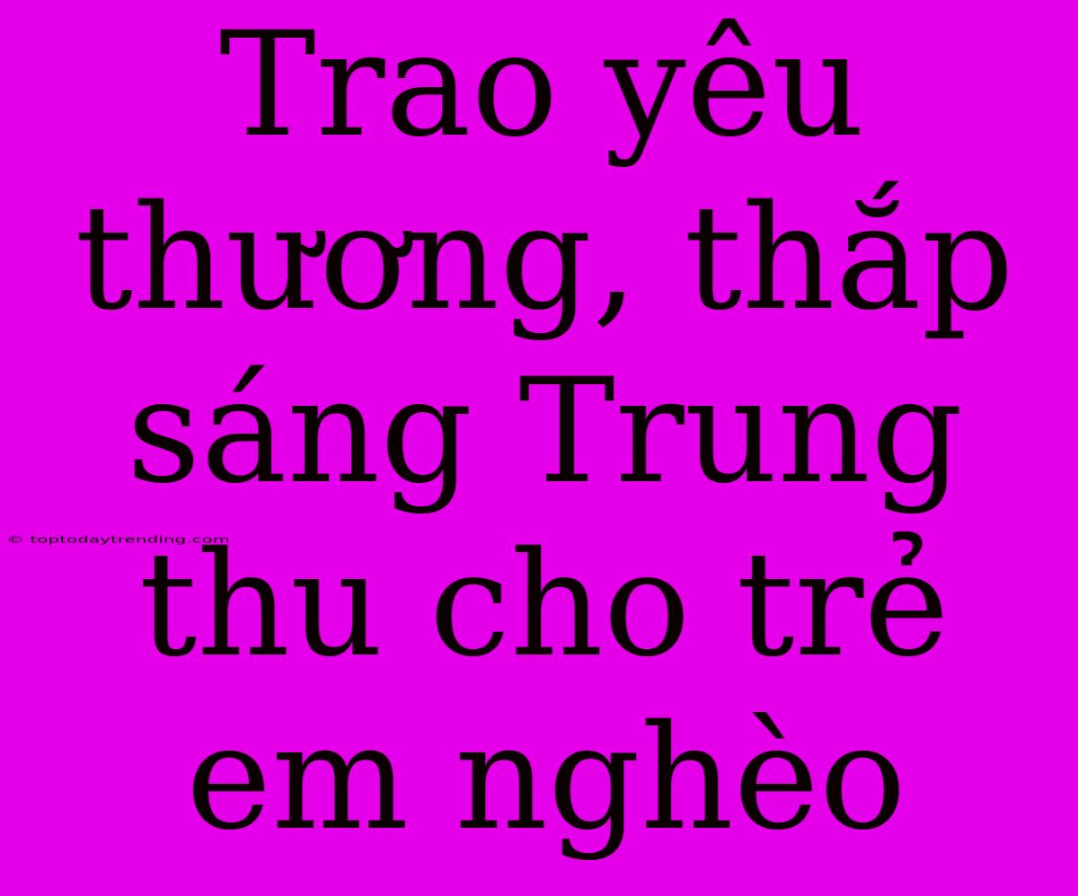 Trao Yêu Thương, Thắp Sáng Trung Thu Cho Trẻ Em Nghèo