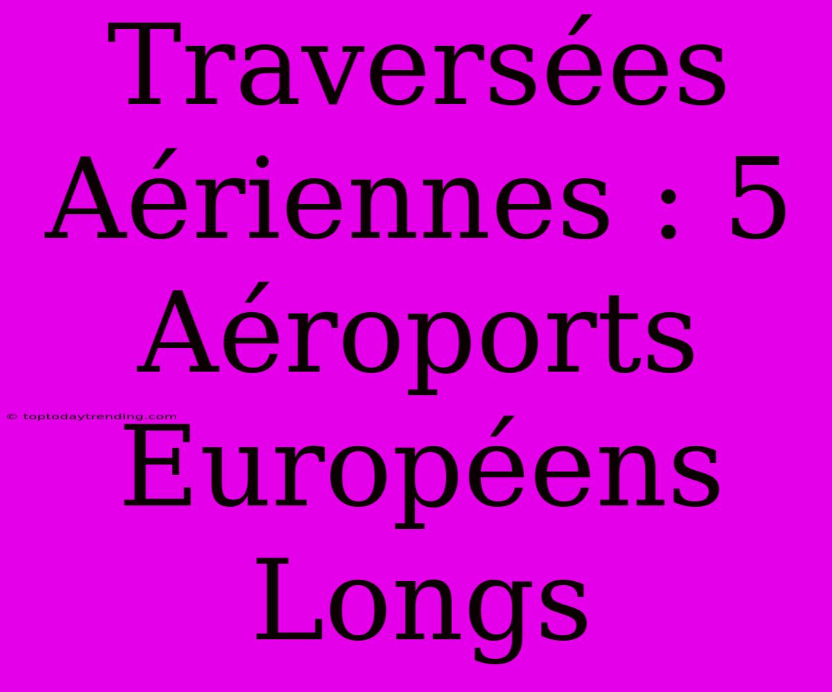 Traversées Aériennes : 5 Aéroports Européens Longs