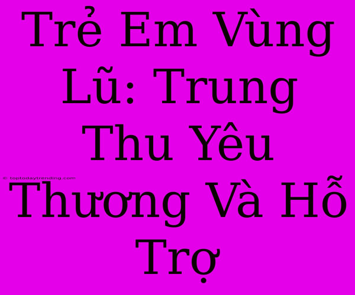 Trẻ Em Vùng Lũ: Trung Thu Yêu Thương Và Hỗ Trợ