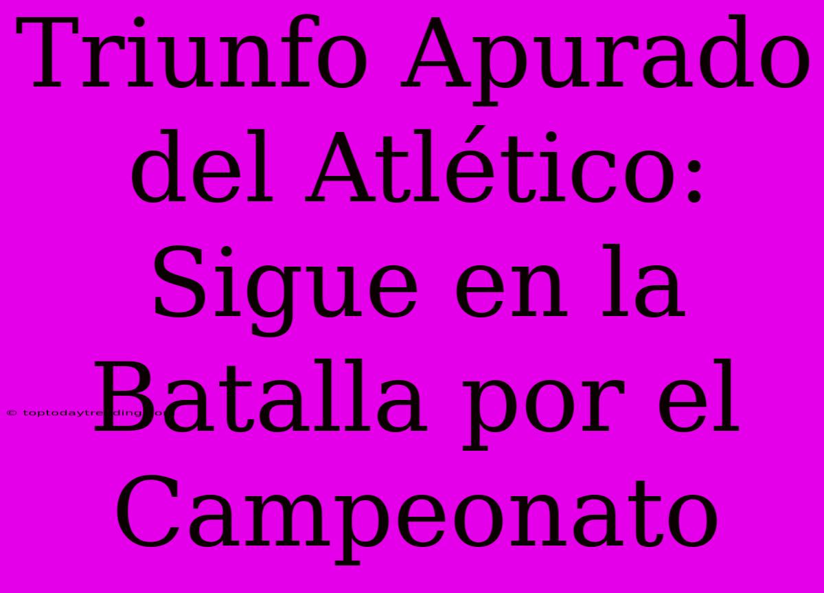 Triunfo Apurado Del Atlético: Sigue En La Batalla Por El Campeonato