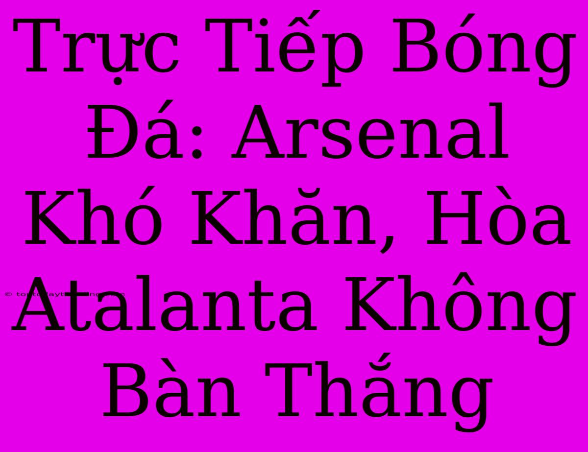 Trực Tiếp Bóng Đá: Arsenal Khó Khăn, Hòa Atalanta Không Bàn Thắng