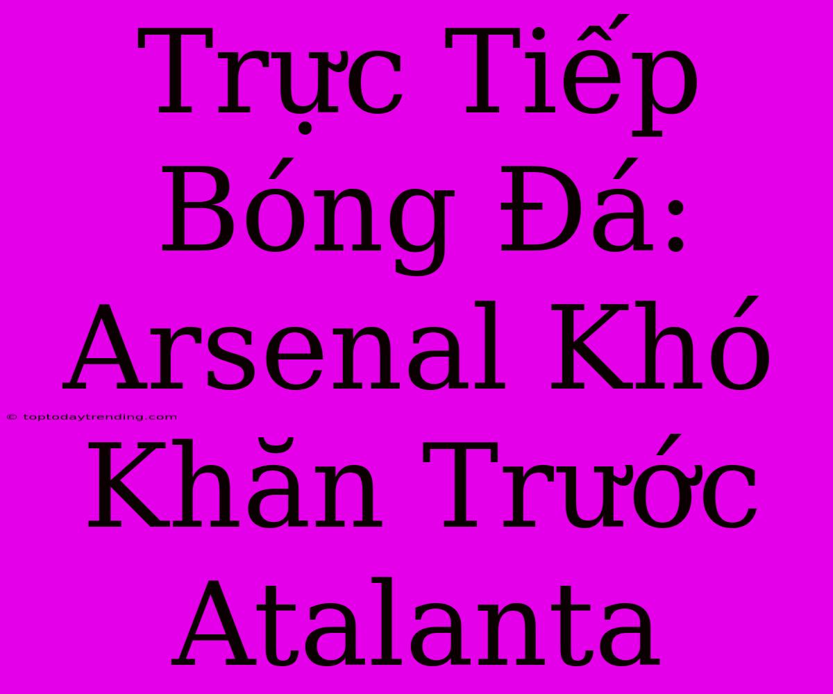 Trực Tiếp Bóng Đá: Arsenal Khó Khăn Trước Atalanta