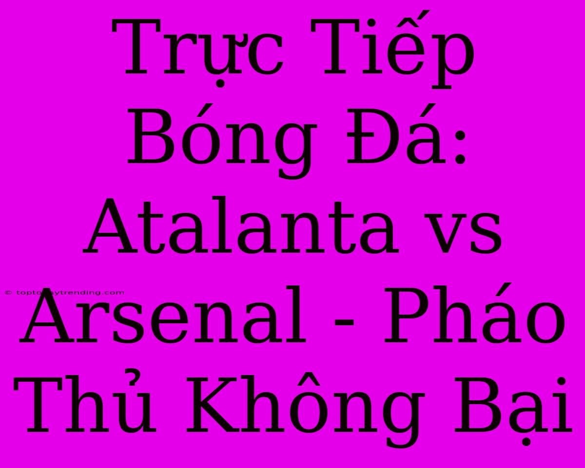 Trực Tiếp Bóng Đá: Atalanta Vs Arsenal - Pháo Thủ Không Bại