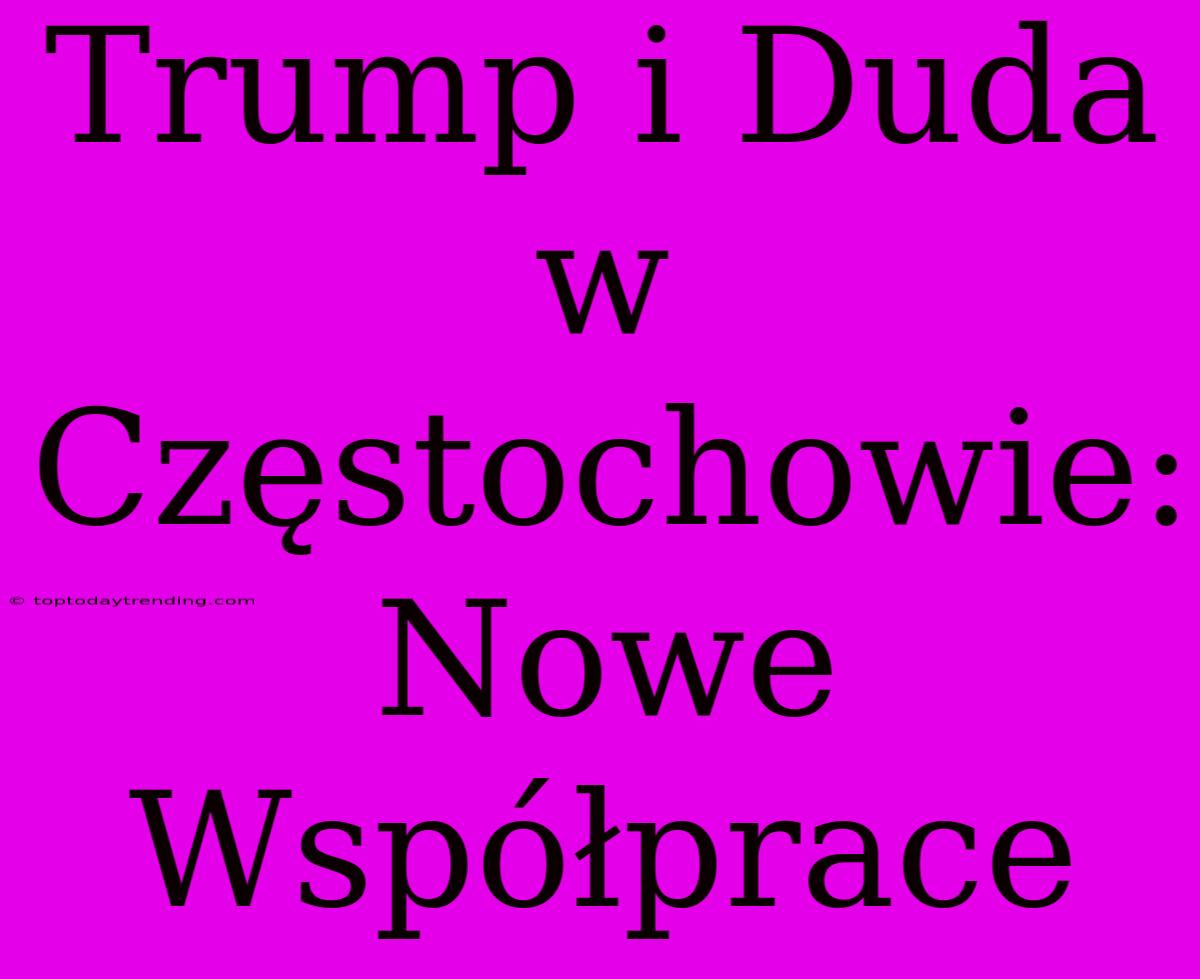 Trump I Duda W Częstochowie: Nowe Współprace