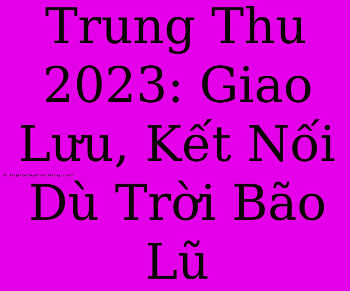 Trung Thu 2023: Giao Lưu, Kết Nối Dù Trời Bão Lũ