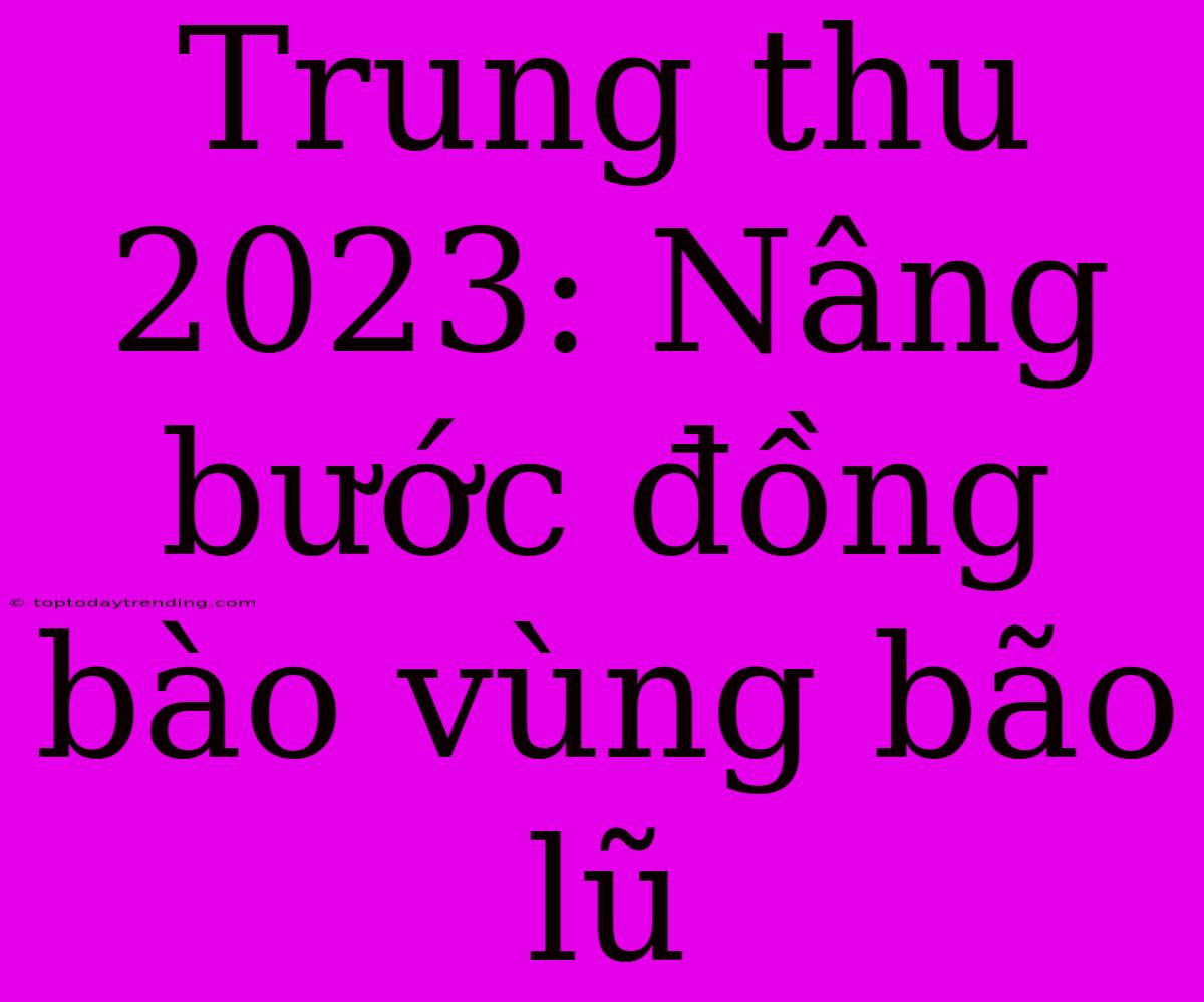 Trung Thu 2023: Nâng Bước Đồng Bào Vùng Bão Lũ