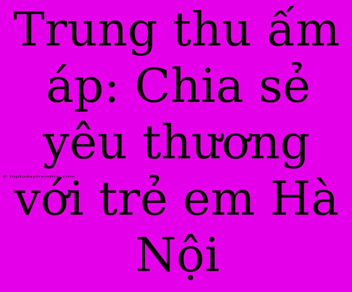 Trung Thu Ấm Áp: Chia Sẻ Yêu Thương Với Trẻ Em Hà Nội