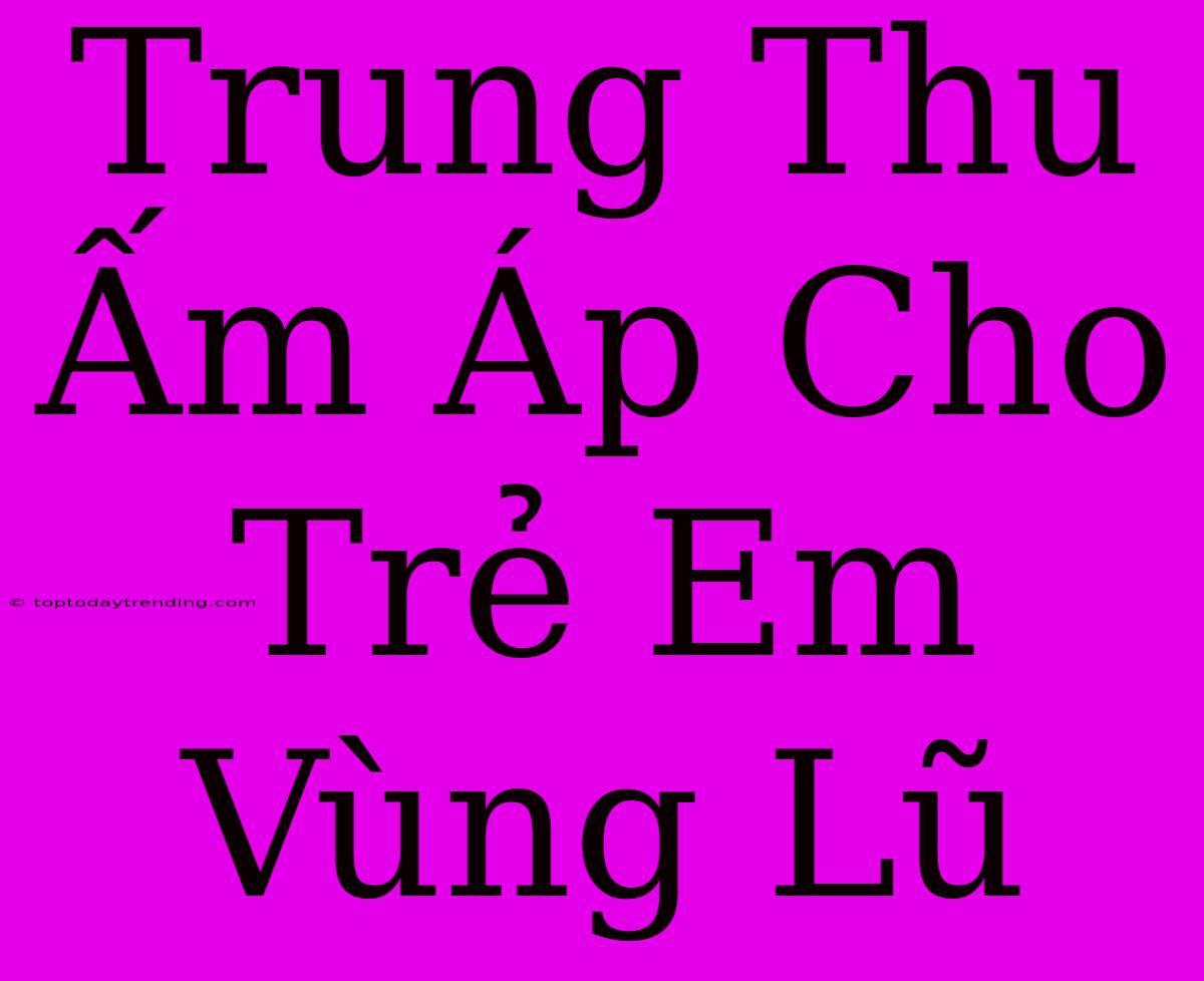 Trung Thu Ấm Áp Cho Trẻ Em Vùng Lũ