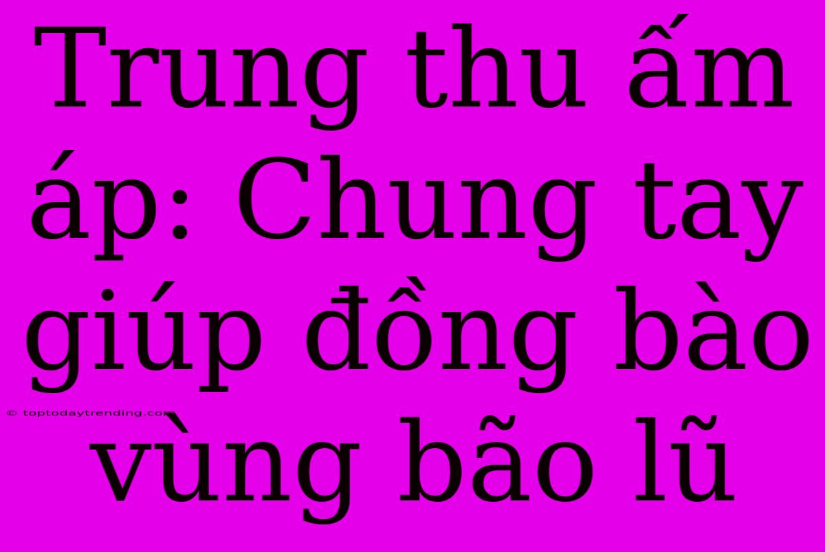 Trung Thu Ấm Áp: Chung Tay Giúp Đồng Bào Vùng Bão Lũ