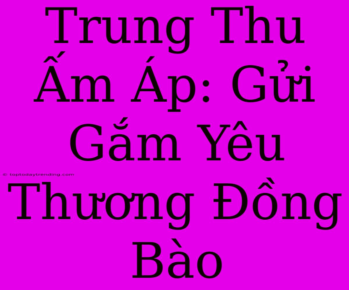 Trung Thu Ấm Áp: Gửi Gắm Yêu Thương Đồng Bào