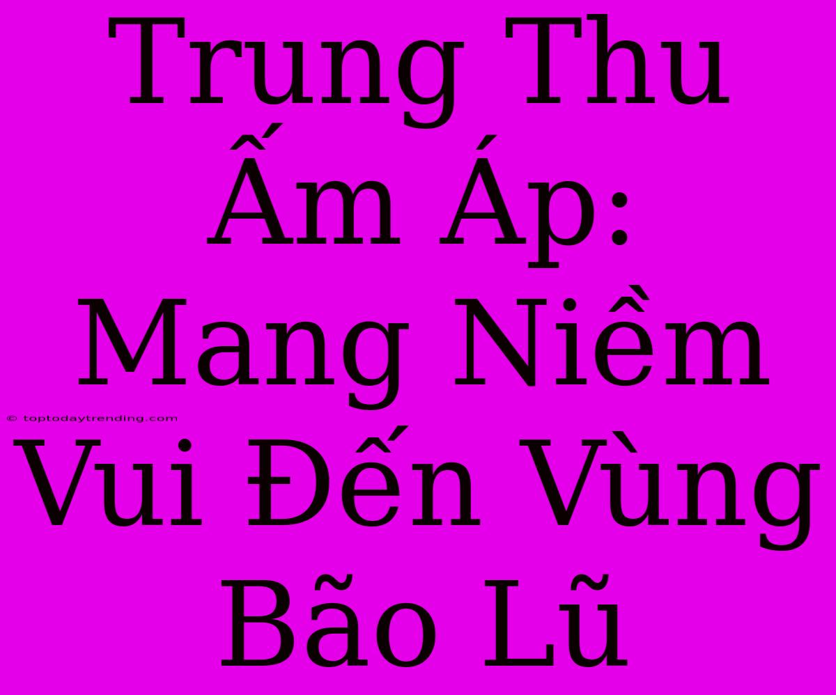 Trung Thu Ấm Áp: Mang Niềm Vui Đến Vùng Bão Lũ