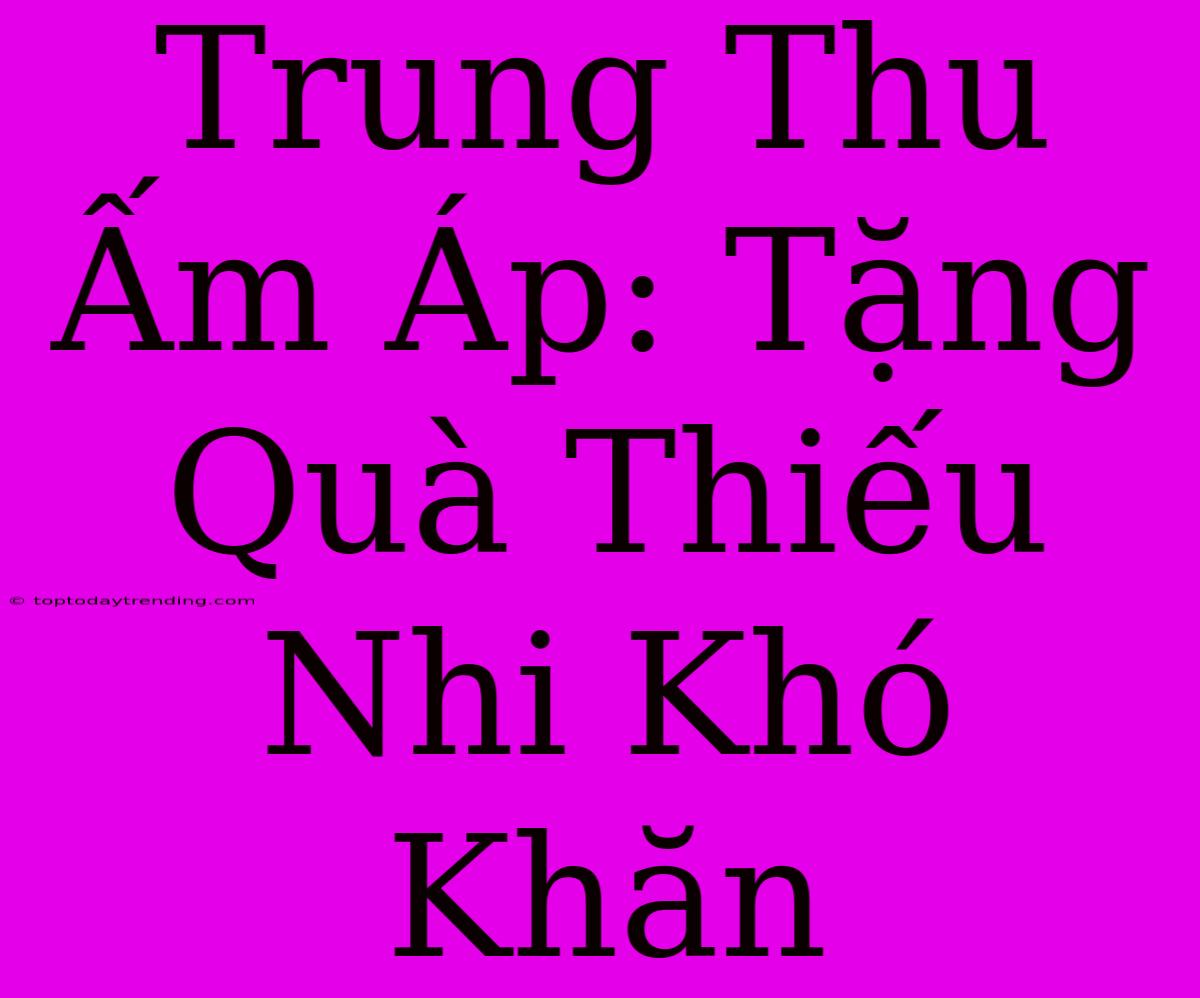 Trung Thu Ấm Áp: Tặng Quà Thiếu Nhi Khó Khăn