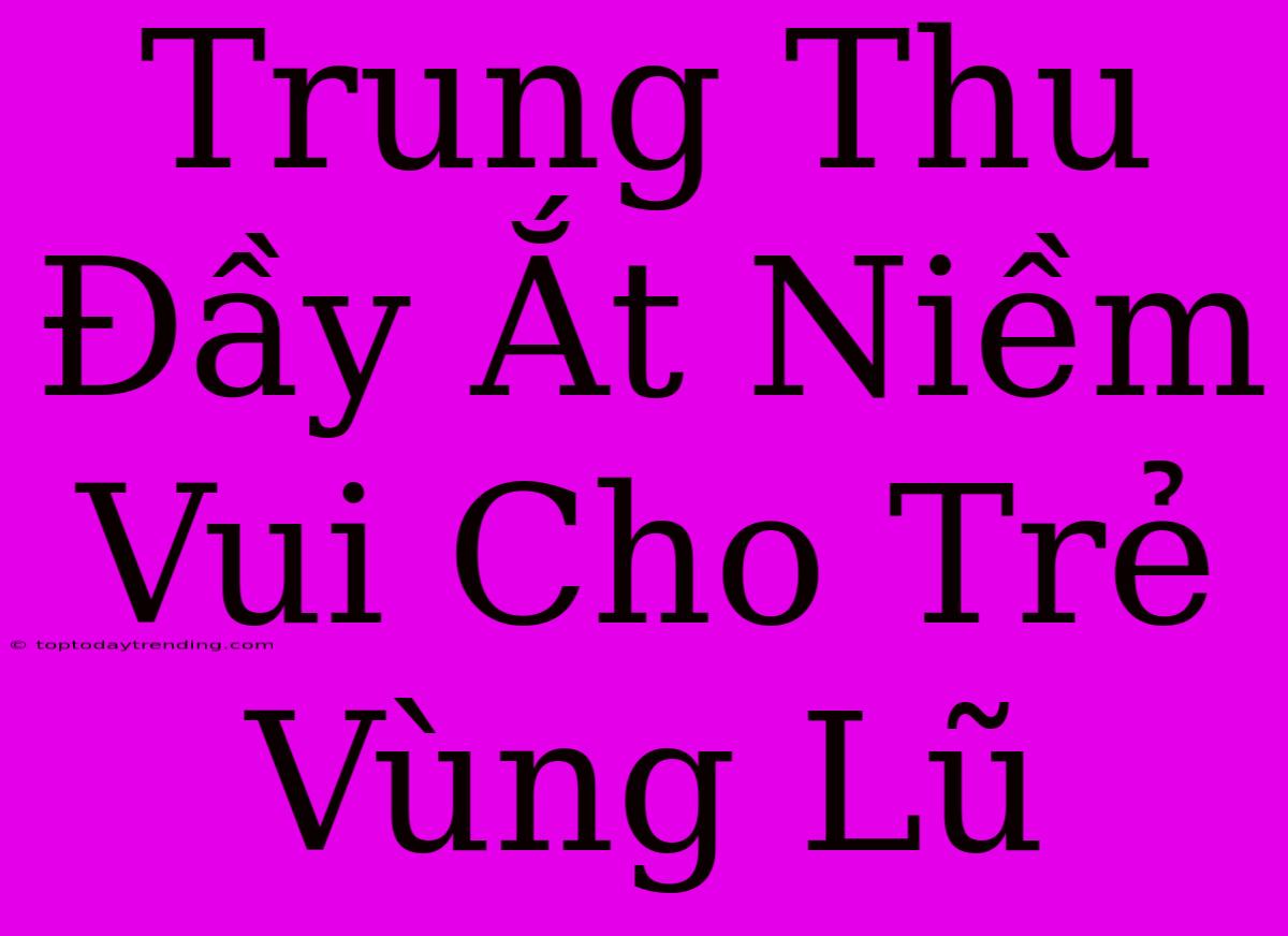 Trung Thu Đầy Ắt Niềm Vui Cho Trẻ Vùng Lũ