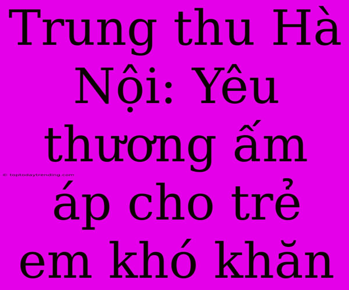 Trung Thu Hà Nội: Yêu Thương Ấm Áp Cho Trẻ Em Khó Khăn