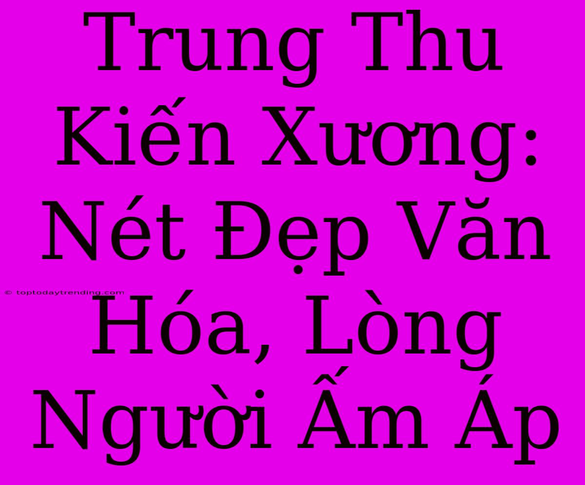 Trung Thu Kiến Xương: Nét Đẹp Văn Hóa, Lòng Người Ấm Áp