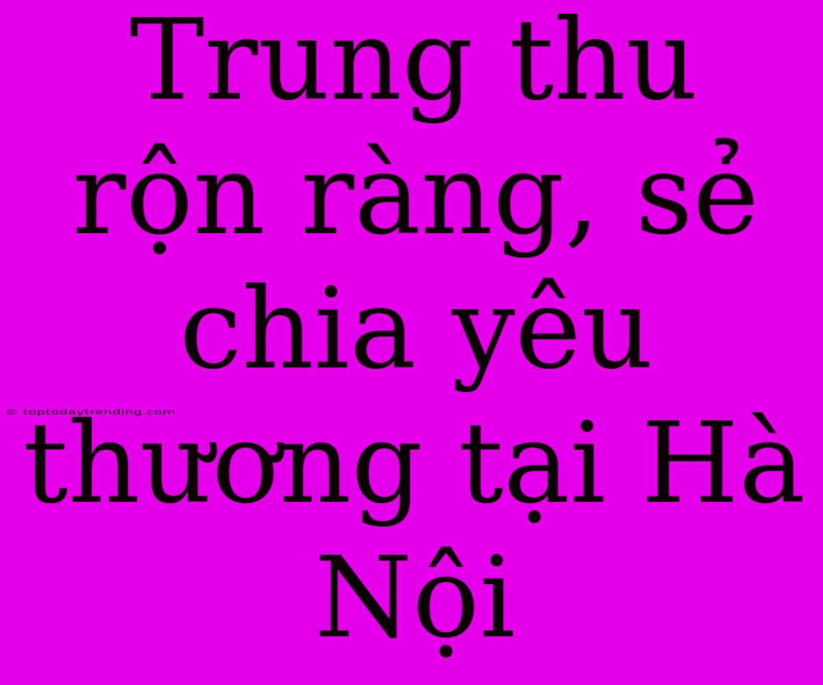 Trung Thu Rộn Ràng, Sẻ Chia Yêu Thương Tại Hà Nội