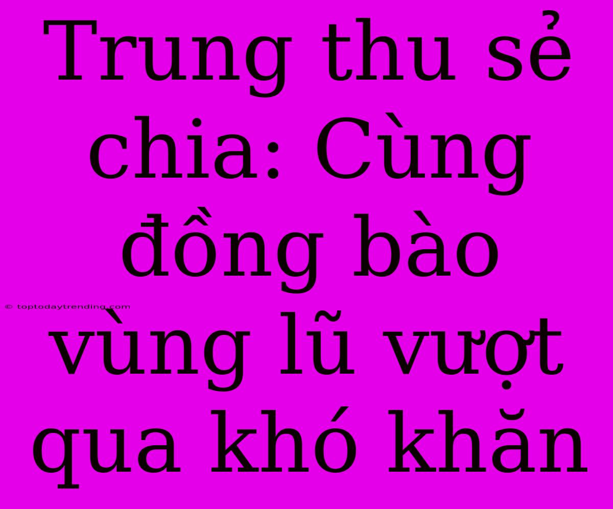 Trung Thu Sẻ Chia: Cùng Đồng Bào Vùng Lũ Vượt Qua Khó Khăn