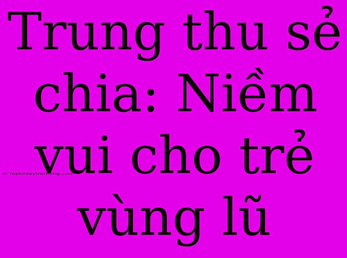 Trung Thu Sẻ Chia: Niềm Vui Cho Trẻ Vùng Lũ