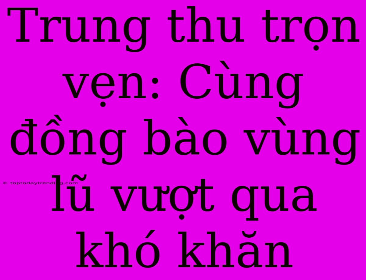 Trung Thu Trọn Vẹn: Cùng Đồng Bào Vùng Lũ Vượt Qua Khó Khăn