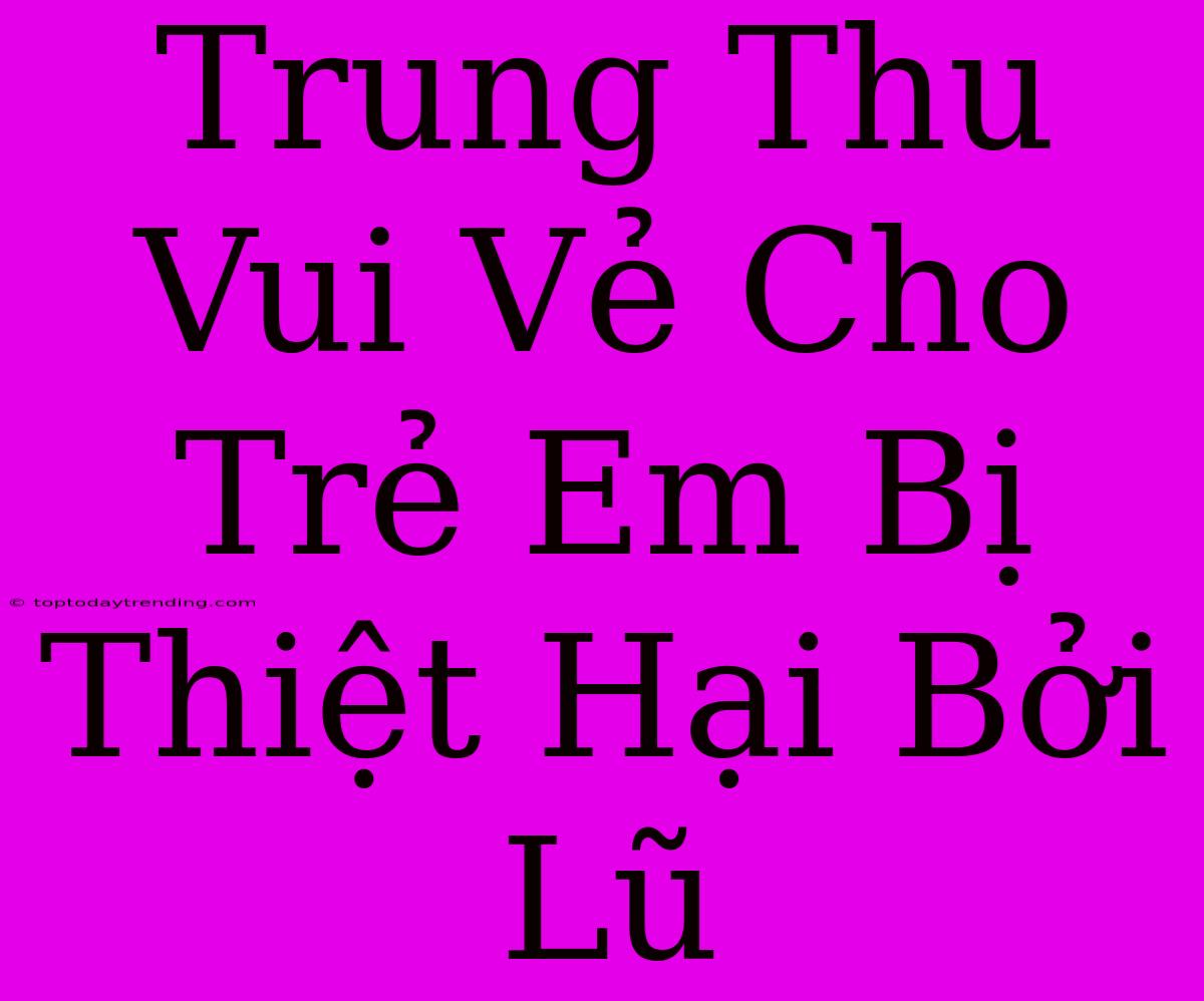 Trung Thu Vui Vẻ Cho Trẻ Em Bị Thiệt Hại Bởi Lũ