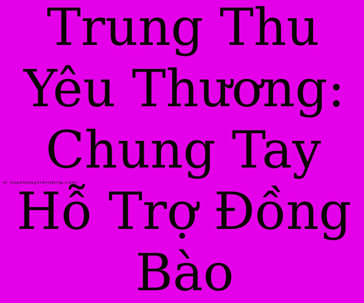 Trung Thu Yêu Thương: Chung Tay Hỗ Trợ Đồng Bào