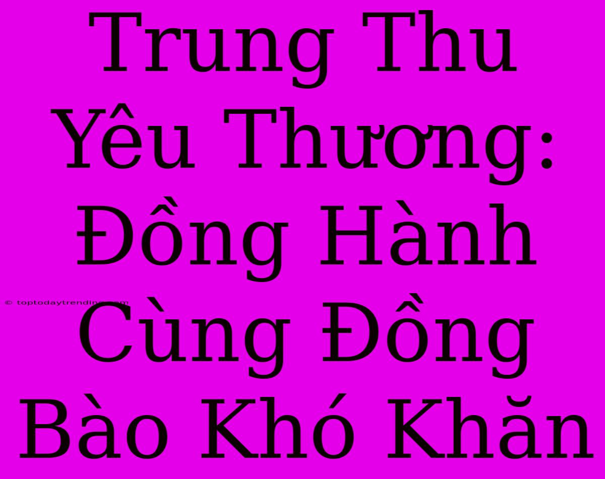 Trung Thu Yêu Thương: Đồng Hành Cùng Đồng Bào Khó Khăn