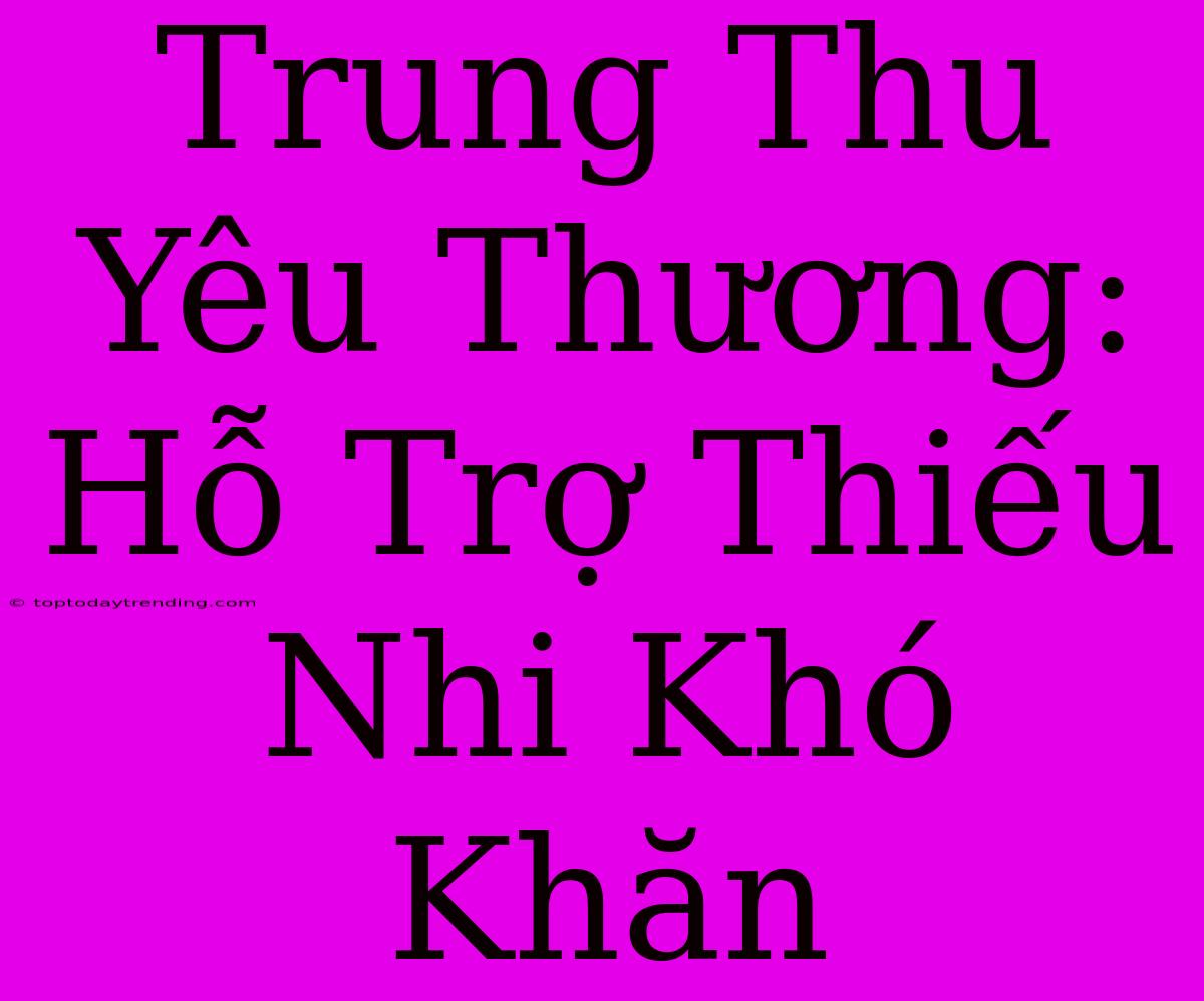 Trung Thu Yêu Thương: Hỗ Trợ Thiếu Nhi Khó Khăn