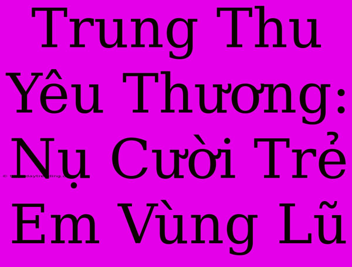 Trung Thu Yêu Thương: Nụ Cười Trẻ Em Vùng Lũ